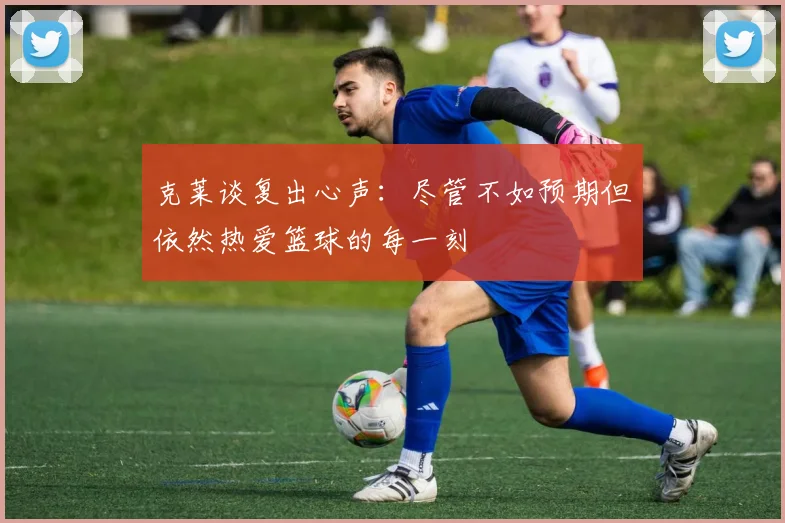 克莱谈复出心声：尽管不如预期但依然热爱篮球的每一刻